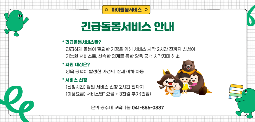 긴급돌봄서비스 안내
* 긴급돌봄서비스: 긴급하게 돌봄이 필요한 가정을 위해 서비스 시작 2시간 전까지 신청이 가능한 서비스로, 신속한 연계를 통한 양육 공백 사각지대 해소
* 지원 대상: 양육 공백이 발생한 가정의 12세 이하 아동
* 서비스 신청: (신청시간) 당일 서비스 신청 2시간 전까지
(이용요금) 서비스별* 요금 + 3천원 추가(건당)
* 문의: 공주대 교육나눔 ☎041-856-0887